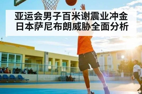 亚运会男子百米谢震业冲金日本萨尼布朗威胁全面分析