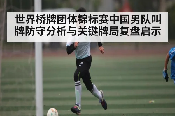 世界桥牌团体锦标赛中国男队叫牌防守分析与关键牌局复盘启示