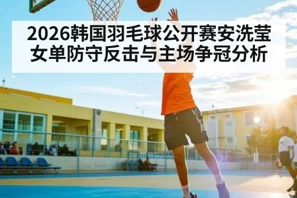 2026韩国羽毛球公开赛安洗莹女单防守反击与主场争冠分析